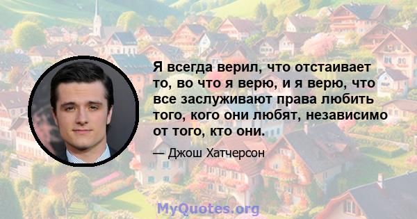 Я всегда верил, что отстаивает то, во что я верю, и я верю, что все заслуживают права любить того, кого они любят, независимо от того, кто они.