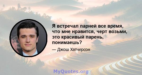 Я встречал парней все время, что мне нравится, черт возьми, это красивый парень, понимаешь?