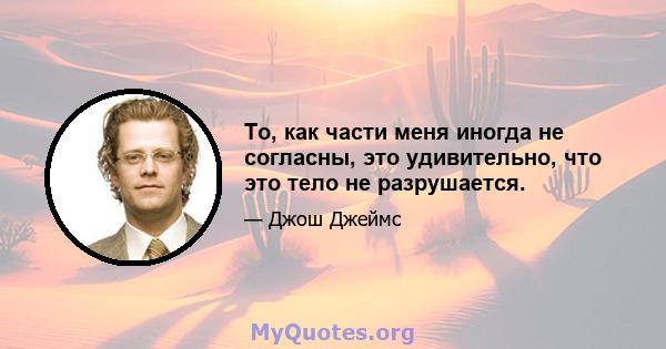 То, как части меня иногда не согласны, это удивительно, что это тело не разрушается.