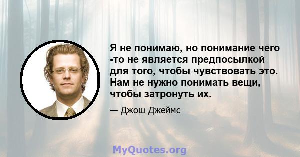 Я не понимаю, но понимание чего -то не является предпосылкой для того, чтобы чувствовать это. Нам не нужно понимать вещи, чтобы затронуть их.