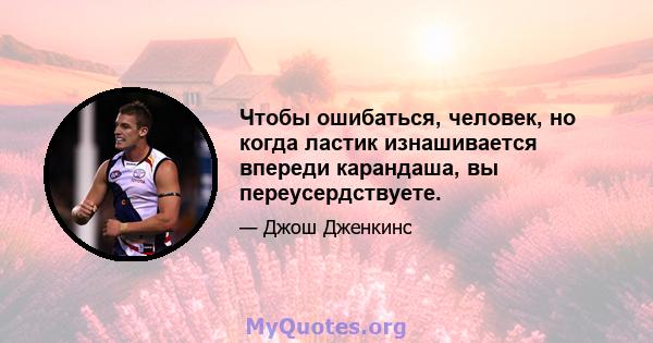 Чтобы ошибаться, человек, но когда ластик изнашивается впереди карандаша, вы переусердствуете.