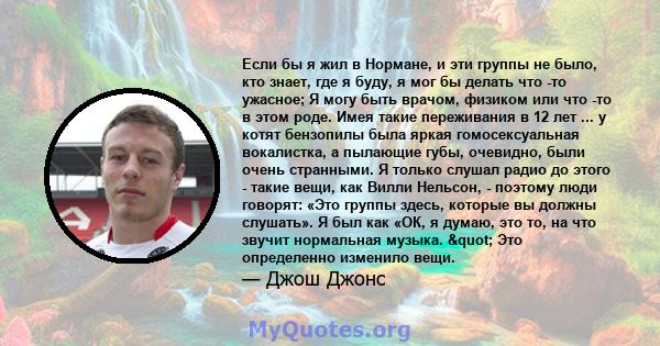 Если бы я жил в Нормане, и эти группы не было, кто знает, где я буду, я мог бы делать что -то ужасное; Я могу быть врачом, физиком или что -то в этом роде. Имея такие переживания в 12 лет ... у котят бензопилы была