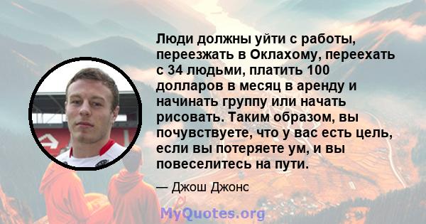 Люди должны уйти с работы, переезжать в Оклахому, переехать с 34 людьми, платить 100 долларов в месяц в аренду и начинать группу или начать рисовать. Таким образом, вы почувствуете, что у вас есть цель, если вы