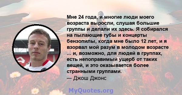 Мне 24 года, и многие люди моего возраста выросли, слушая большие группы и делали их здесь. Я собирался на пылающие губы и концерты бензопилы, когда мне было 12 лет, и я взорвал мой разум в молодом возрасте ... и,