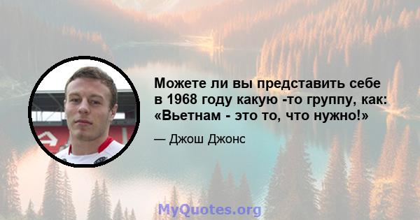 Можете ли вы представить себе в 1968 году какую -то группу, как: «Вьетнам - это то, что нужно!»