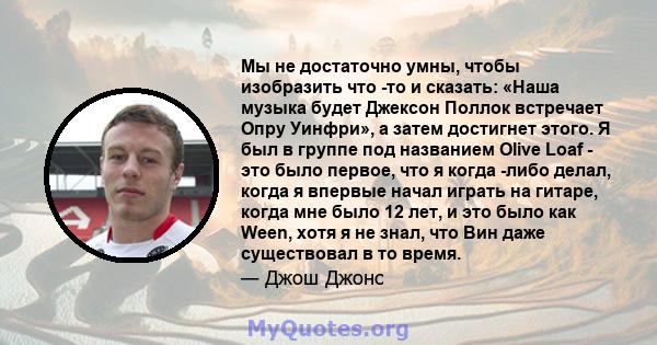 Мы не достаточно умны, чтобы изобразить что -то и сказать: «Наша музыка будет Джексон Поллок встречает Опру Уинфри», а затем достигнет этого. Я был в группе под названием Olive Loaf - это было первое, что я когда -либо