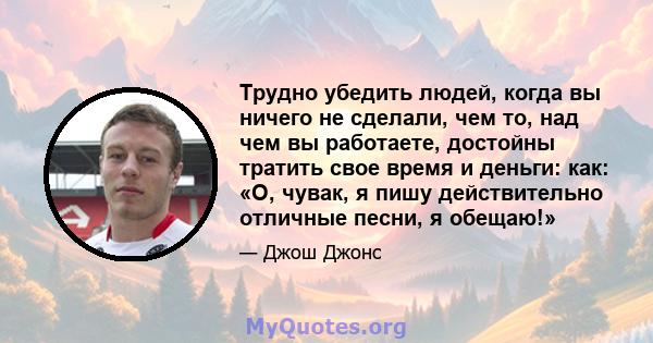 Трудно убедить людей, когда вы ничего не сделали, чем то, над чем вы работаете, достойны тратить свое время и деньги: как: «О, чувак, я пишу действительно отличные песни, я обещаю!»