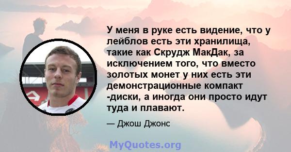 У меня в руке есть видение, что у лейблов есть эти хранилища, такие как Скрудж МакДак, за исключением того, что вместо золотых монет у них есть эти демонстрационные компакт -диски, а иногда они просто идут туда и