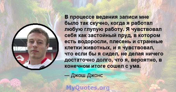 В процессе ведения записи мне было так скучно, когда я работал любую глупую работу. Я чувствовал себя как застойный пруд, в котором есть водоросли, плесень и странные клетки животных, и я чувствовал, что если бы я