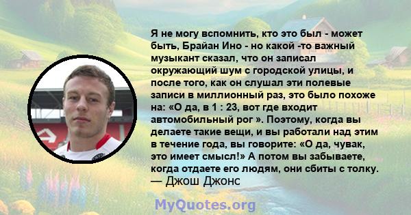 Я не могу вспомнить, кто это был - может быть, Брайан Ино - но какой -то важный музыкант сказал, что он записал окружающий шум с городской улицы, и после того, как он слушал эти полевые записи в миллионный раз, это было 