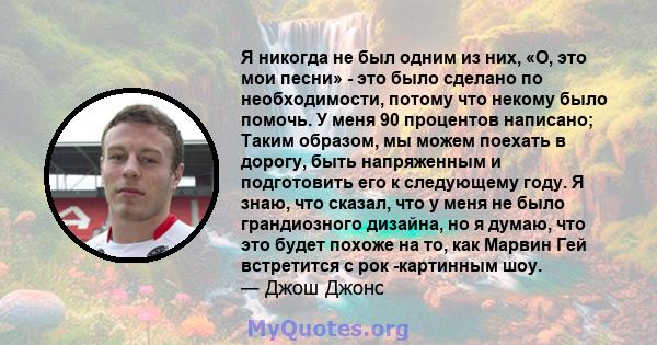 Я никогда не был одним из них, «О, это мои песни» - это было сделано по необходимости, потому что некому было помочь. У меня 90 процентов написано; Таким образом, мы можем поехать в дорогу, быть напряженным и