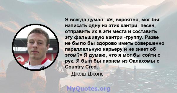 Я всегда думал: «Я, вероятно, мог бы написать одну из этих кантри -песен, отправить их в эти места и составить эту фальшивую кантри -группу. Разве не было бы здорово иметь совершенно параллельную карьеру и не знает об