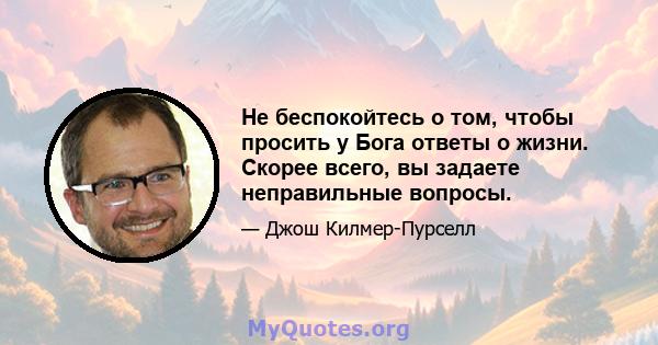 Не беспокойтесь о том, чтобы просить у Бога ответы о жизни. Скорее всего, вы задаете неправильные вопросы.