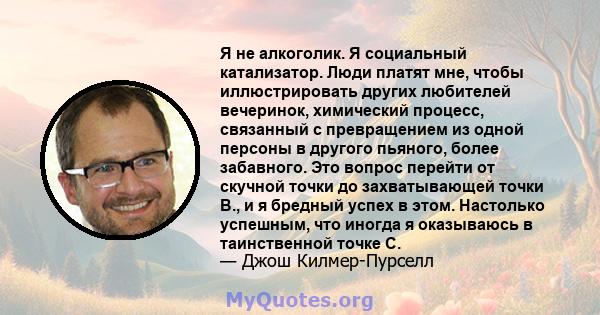 Я не алкоголик. Я социальный катализатор. Люди платят мне, чтобы иллюстрировать других любителей вечеринок, химический процесс, связанный с превращением из одной персоны в другого пьяного, более забавного. Это вопрос