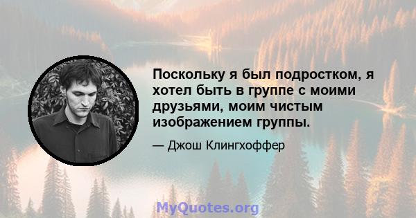 Поскольку я был подростком, я хотел быть в группе с моими друзьями, моим чистым изображением группы.