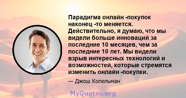 Парадигма онлайн -покупок наконец -то меняется. Действительно, я думаю, что мы видели больше инноваций за последние 10 месяцев, чем за последние 10 лет. Мы видели взрыв интересных технологий и возможностей, которые