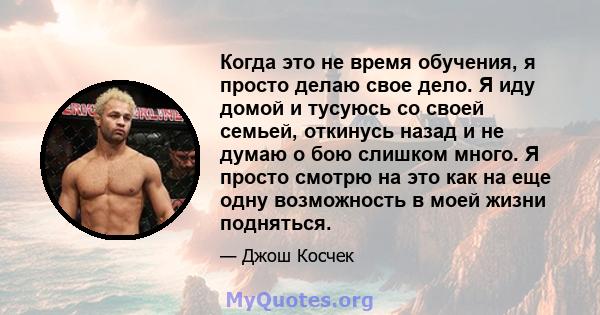 Когда это не время обучения, я просто делаю свое дело. Я иду домой и тусуюсь со своей семьей, откинусь назад и не думаю о бою слишком много. Я просто смотрю на это как на еще одну возможность в моей жизни подняться.