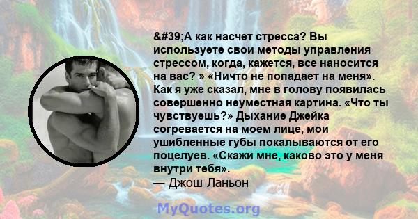 'А как насчет стресса? Вы используете свои методы управления стрессом, когда, кажется, все наносится на вас? » «Ничто не попадает на меня». Как я уже сказал, мне в голову появилась совершенно неуместная картина.