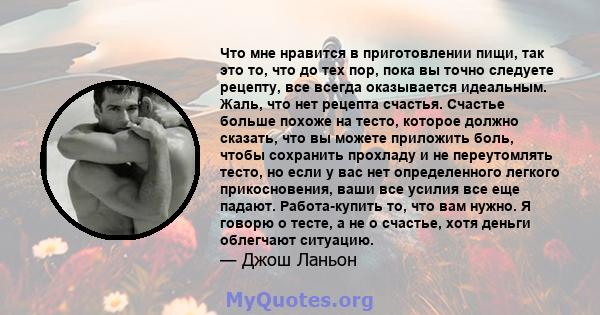 Что мне нравится в приготовлении пищи, так это то, что до тех пор, пока вы точно следуете рецепту, все всегда оказывается идеальным. Жаль, что нет рецепта счастья. Счастье больше похоже на тесто, которое должно сказать, 