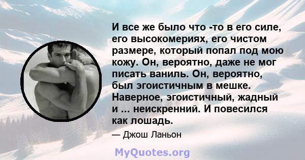 И все же было что -то в его силе, его высокомериях, его чистом размере, который попал под мою кожу. Он, вероятно, даже не мог писать ваниль. Он, вероятно, был эгоистичным в мешке. Наверное, эгоистичный, жадный и ...