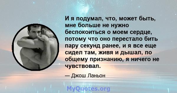 И я подумал, что, может быть, мне больше не нужно беспокоиться о моем сердце, потому что оно перестало бить пару секунд ранее, и я все еще сидел там, живя и дышал, по общему признанию, я ничего не чувствовал.