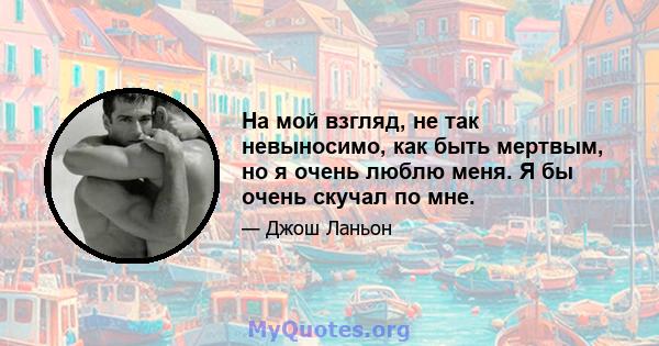 На мой взгляд, не так невыносимо, как быть мертвым, но я очень люблю меня. Я бы очень скучал по мне.