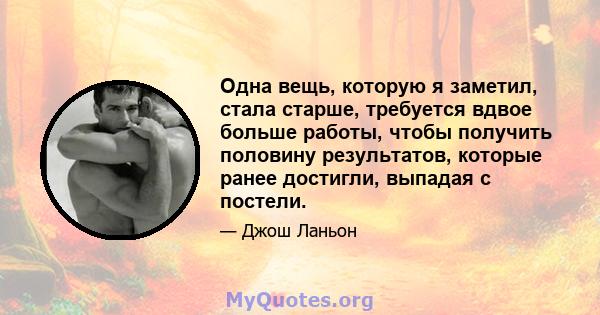 Одна вещь, которую я заметил, стала старше, требуется вдвое больше работы, чтобы получить половину результатов, которые ранее достигли, выпадая с постели.