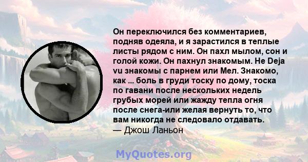 Он переключился без комментариев, подняв одеяла, и я зарастился в теплые листы рядом с ним. Он пахл мылом, сон и голой кожи. Он пахнул знакомым. Не Deja vu знакомы с парнем или Мел. Знакомо, как ... боль в груди тоску