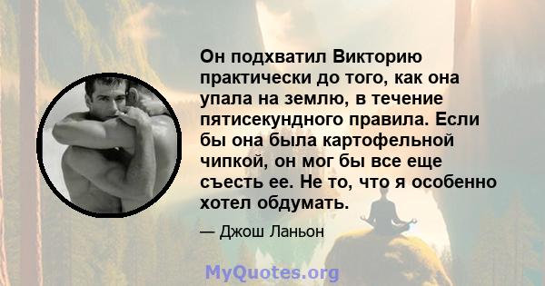 Он подхватил Викторию практически до того, как она упала на землю, в течение пятисекундного правила. Если бы она была картофельной чипкой, он мог бы все еще съесть ее. Не то, что я особенно хотел обдумать.