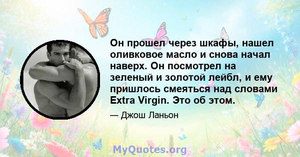 Он прошел через шкафы, нашел оливковое масло и снова начал наверх. Он посмотрел на зеленый и золотой лейбл, и ему пришлось смеяться над словами Extra Virgin. Это об этом.