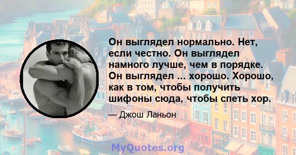 Он выглядел нормально. Нет, если честно. Он выглядел намного лучше, чем в порядке. Он выглядел ... хорошо. Хорошо, как в том, чтобы получить шифоны сюда, чтобы спеть хор.