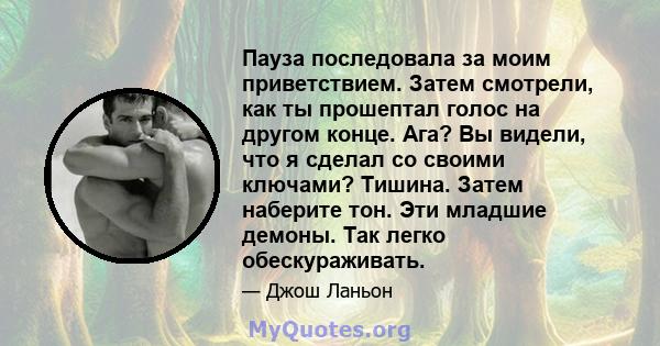 Пауза последовала за моим приветствием. Затем смотрели, как ты прошептал голос на другом конце. Ага? Вы видели, что я сделал со своими ключами? Тишина. Затем наберите тон. Эти младшие демоны. Так легко обескураживать.