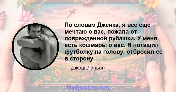 По словам Джейка, я все еще мечтаю о вас, пожала от поврежденной рубашки. У меня есть кошмары о вас. Я потащил футболку на голову, отбросил ее в сторону.