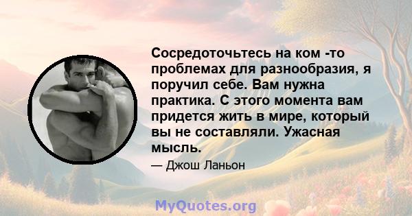 Сосредоточьтесь на ком -то проблемах для разнообразия, я поручил себе. Вам нужна практика. С этого момента вам придется жить в мире, который вы не составляли. Ужасная мысль.