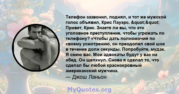 Телефон зазвонил, поднял, и тот же мужской голос объявил, Крис Пауэрс. "" Привет, Крис. Знаете ли вы, что это уголовное преступление, чтобы угрожать по телефону? «Чтобы дать полномочия по своему усмотрению, он 