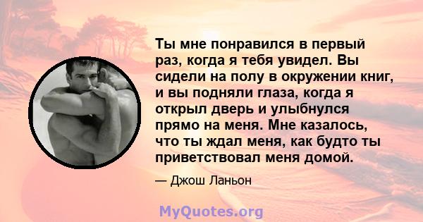 Ты мне понравился в первый раз, когда я тебя увидел. Вы сидели на полу в окружении книг, и вы подняли глаза, когда я открыл дверь и улыбнулся прямо на меня. Мне казалось, что ты ждал меня, как будто ты приветствовал