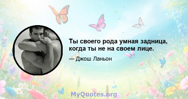 Ты своего рода умная задница, когда ты не на своем лице.