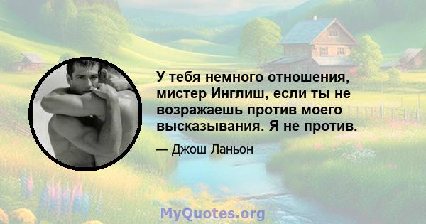 У тебя немного отношения, мистер Инглиш, если ты не возражаешь против моего высказывания. Я не против.