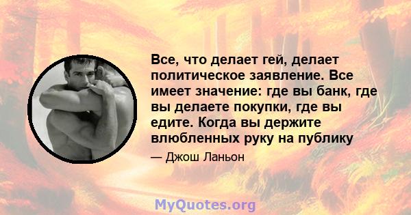 Все, что делает гей, делает политическое заявление. Все имеет значение: где вы банк, где вы делаете покупки, где вы едите. Когда вы держите влюбленных руку на публику