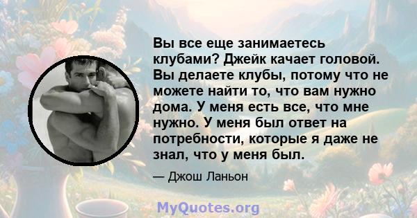 Вы все еще занимаетесь клубами? Джейк качает головой. Вы делаете клубы, потому что не можете найти то, что вам нужно дома. У меня есть все, что мне нужно. У меня был ответ на потребности, которые я даже не знал, что у