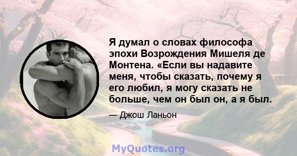 Я думал о словах философа эпохи Возрождения Мишеля де Монтена. «Если вы надавите меня, чтобы сказать, почему я его любил, я могу сказать не больше, чем он был он, а я был.