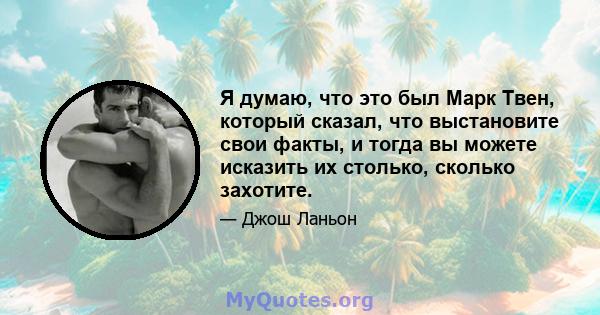 Я думаю, что это был Марк Твен, который сказал, что выстановите свои факты, и тогда вы можете исказить их столько, сколько захотите.