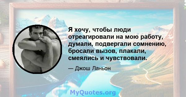 Я хочу, чтобы люди отреагировали на мою работу, думали, подвергали сомнению, бросали вызов, плакали, смеялись и чувствовали.