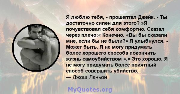 Я люблю тебя, - прошептал Джейк. - Ты достаточно силен для этого? »Я почувствовал себя комфортно. Сказал через плечо:« Конечно. «Вы бы сказали мне, если бы не были?» Я улыбнулся. - Может быть. Я не могу придумать более