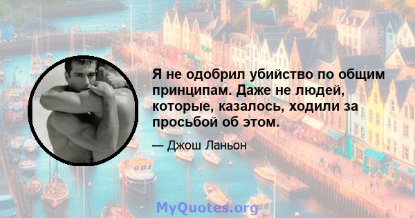 Я не одобрил убийство по общим принципам. Даже не людей, которые, казалось, ходили за просьбой об этом.