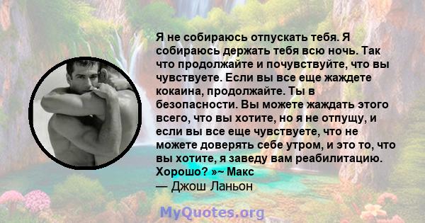 Я не собираюсь отпускать тебя. Я собираюсь держать тебя всю ночь. Так что продолжайте и почувствуйте, что вы чувствуете. Если вы все еще жаждете кокаина, продолжайте. Ты в безопасности. Вы можете жаждать этого всего,