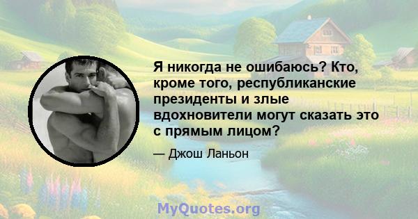 Я никогда не ошибаюсь? Кто, кроме того, республиканские президенты и злые вдохновители могут сказать это с прямым лицом?