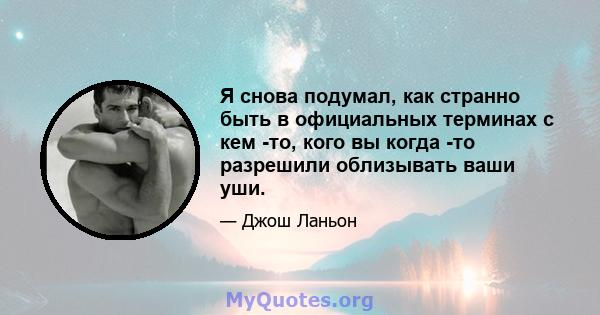 Я снова подумал, как странно быть в официальных терминах с кем -то, кого вы когда -то разрешили облизывать ваши уши.