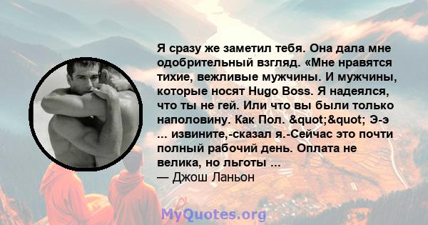 Я сразу же заметил тебя. Она дала мне одобрительный взгляд. «Мне нравятся тихие, вежливые мужчины. И мужчины, которые носят Hugo Boss. Я надеялся, что ты не гей. Или что вы были только наполовину. Как Пол. ""