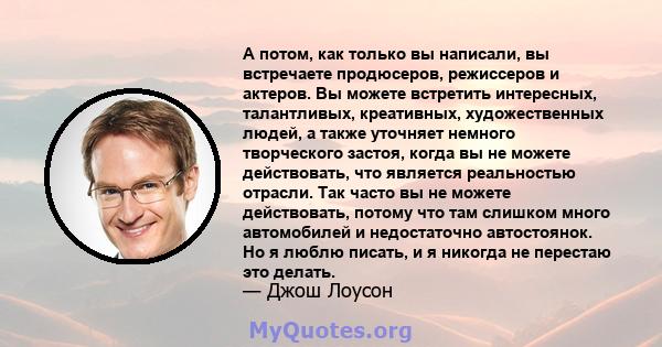 А потом, как только вы написали, вы встречаете продюсеров, режиссеров и актеров. Вы можете встретить интересных, талантливых, креативных, художественных людей, а также уточняет немного творческого застоя, когда вы не